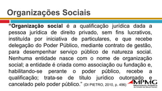 Organizações Sociais
“Organização social é a qualificação jurídica dada a
pessoa jurídica de direito privado, sem fins lucrativos,
instituída por iniciativa de particulares, e que recebe
delegação do Poder Público, mediante contrato de gestão,
para desempenhar serviço público de natureza social.
Nenhuma entidade nasce com o nome de organização
social; a entidade é criada como associação ou fundação e,
habilitando-se perante o poder público, recebe a
qualificação; trata-se de título jurídico outorgado e
cancelado pelo poder público.” (DI PIETRO, 2010, p. 496)
 