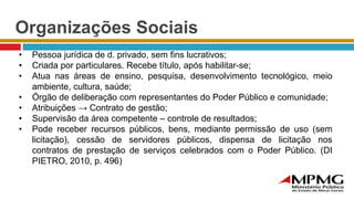 Organizações Sociais
• Pessoa jurídica de d. privado, sem fins lucrativos;
• Criada por particulares. Recebe título, após habilitar-se;
• Atua nas áreas de ensino, pesquisa, desenvolvimento tecnológico, meio
ambiente, cultura, saúde;
• Órgão de deliberação com representantes do Poder Público e comunidade;
• Atribuições → Contrato de gestão;
• Supervisão da área competente – controle de resultados;
• Pode receber recursos públicos, bens, mediante permissão de uso (sem
licitação), cessão de servidores públicos, dispensa de licitação nos
contratos de prestação de serviços celebrados com o Poder Público. (DI
PIETRO, 2010, p. 496)
 