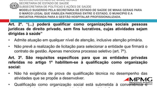 GOVERNO DO ESTADO DE MINAS GERAIS
SECRETARIA DE ESTADO DE SAÚDE
SUBSECRETARIA DE POLÍTICAS E AÇÕES DE SAÚDE
MODELO SUGERIDO PELA SECRETARIA DE ESTADO DE SAÚDE DE MINAS GERAIS PARA
O MARCO LEGAL QUE VIABILIZA PARCERIAS ENTRE O ESTADO, O MUNICÍPIO E A
INICIATIVA PRIVADA PARA A GESTÃO HOSPITALAR PROFISSIONALIZADA.
Art. 2º. “(...) poderá qualificar como organizações sociais pessoas
jurídicas de direito privado, sem fins lucrativos, cujas atividades sejam
dirigidas à saúde”
• Admite atuação em qualquer nível de atenção, inclusive atenção primária.
• Não prevê a realização de licitação para selecionar a entidade que firmará o
contrato de gestão. Apenas menciona processo seletivo (art. 7º).
Art. 3º. São requisitos específicos para que as entidades privadas
referidas no artigo 1º habilitem-se à qualificação como organização
social:
• Não há exigência de prova de qualificação técnica no desempenho das
atividades que se propõe a desenvolver.
• Qualificação como organização social está submetida à conveniência e
 
