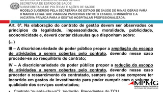 GOVERNO DO ESTADO DE MINAS GERAIS
SECRETARIA DE ESTADO DE SAÚDE
SUBSECRETARIA DE POLÍTICAS E AÇÕES DE SAÚDE
MODELO SUGERIDO PELA SECRETARIA DE ESTADO DE SAÚDE DE MINAS GERAIS PARA
O MARCO LEGAL QUE VIABILIZA PARCERIAS ENTRE O ESTADO, O MUNICÍPIO E A
INICIATIVA PRIVADA PARA A GESTÃO HOSPITALAR PROFISSIONALIZADA.
Art. 6º. Na elaboração do contrato de gestão devem ser observados os
princípios da legalidade, impessoalidade, moralidade, publicidade,
economicidade e, deverá conter cláusulas que disponham sobre:
(...)
III – A discricionariedade do poder público propor a ampliação do escopo
de atividades a serem cobertas pelo contrato, devendo nesse caso
proceder-se ao reequilíbrio do contrato;
IV – A discricionariedade do poder público propor a redução do escopo
de atividades a serem cobertas pelo contrato, devendo nesse caso
proceder o ressarcimento do contratado, sempre que esse comprove ter
incorrido em gastos de investimento para poder cumprir com o volume e
qualidade dos serviços contratados;
 