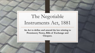 The Negotiable
Instruments Act, 1881
An Act to define and amend the law relating to
Promissory Notes, Bills of Exchange and
Cheques.
 