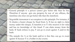 Holder in Due Course (Sections 9, 53 & 53A)
• General principle is a person cannot give better title than he has.
Therefore if anyone gets any property by way of any offence, the
transferee also does not get better title than the transferor.
• Negotiable instrument is an exception to this principle. For instance, if
X obtains a bearer cheque by fraud from A, X has no right to claim
money under this cheque. X transfers it to Y who receives it for value
and has no knowledge of this fraud. Y can claim money from the
bank. If bank refuses to pay, Y can go to court against A and/or the
bank.
• The remedy for A or the bank and/or is that they can go to court
against X because Y is a holder in due course.
 