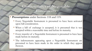 Characteristics of Negotiable
Instruments
• Presumptions under Sections 118 and 119:
• Every Negotiable Instrument is presumed to have been activated
upon full consideration.
• When a bill of exchange is accepted, it is presumed that is was
accepted within a reasonable time and before its maturity.
• Every transfer of a Negotiable Instrument is presumed to have been
made before its maturity.
• The indorsements appearing upon a Negotiable Instrument are
presumed to have been made in the order in which they appear
thereon.
 