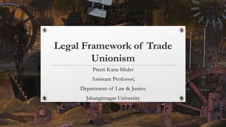 Legal Framework of Trade
Unionism
Preeti Kana Sikder
Assistant Professor,
Department of Law & Justice
Jahangirnagar University
 