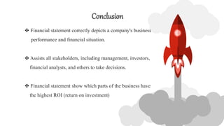 Conclusion
✤ Financial statement correctly depicts a company's business
performance and financial situation.
✤ Assists all stakeholders, including management, investors,
financial analysts, and others to take decisions.
✤ Financial statement show which parts of the business have
the highest ROI (return on investment)
 