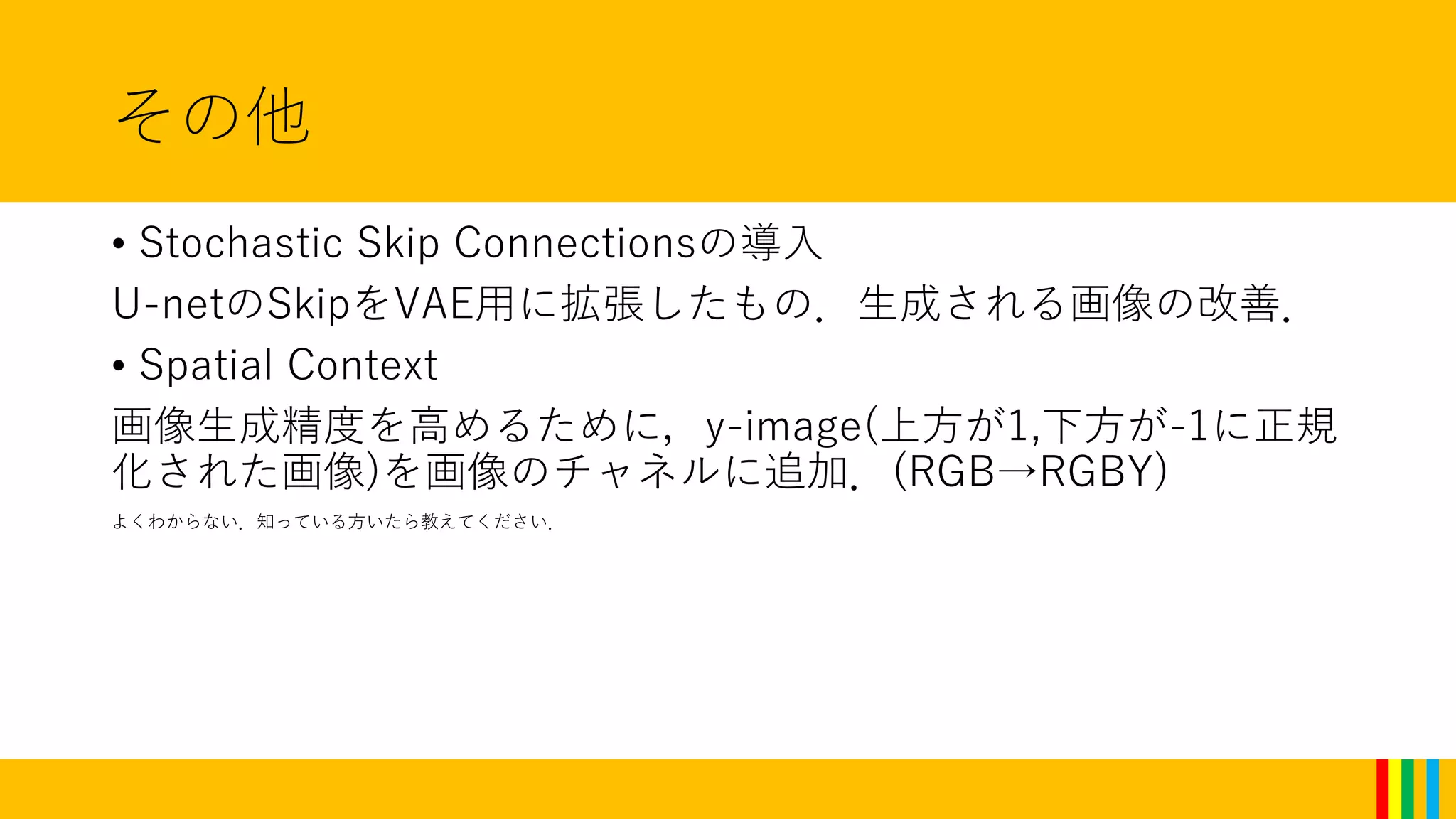 その他
• Stochastic Skip Connectionsの導入
U-netのSkipをVAE用に拡張したもの．生成される画像の改善．
• Spatial Context
画像生成精度を高めるために，y-image(上方が1,下方が-1に正規
化された画像)を画像のチャネルに追加．(RGB→RGBY)
よくわからない．知っている方いたら教えてください．
 