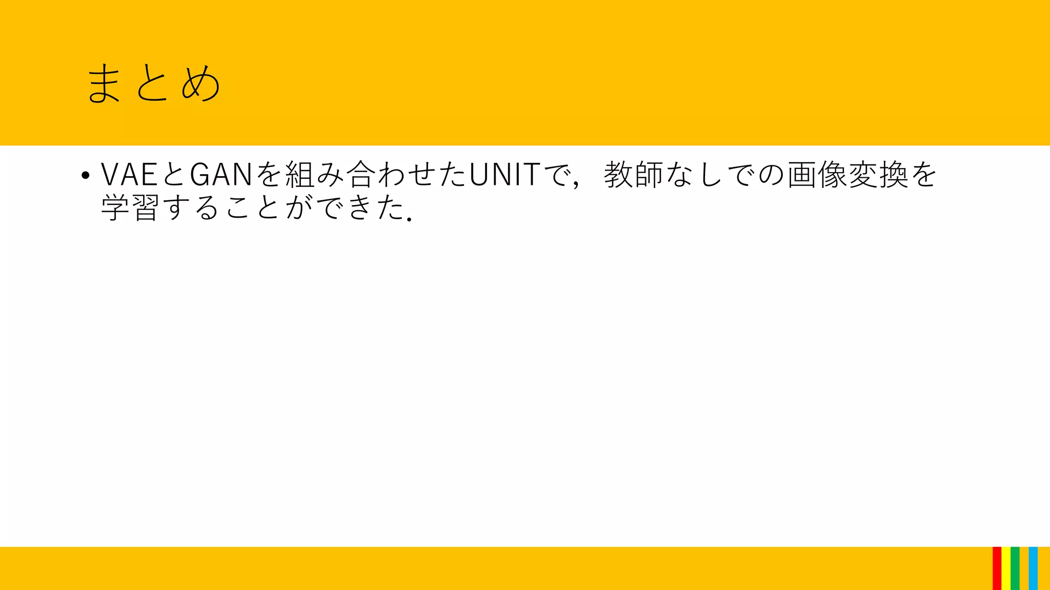 まとめ
• VAEとGANを組み合わせたUNITで，教師なしでの画像変換を
学習することができた．
 