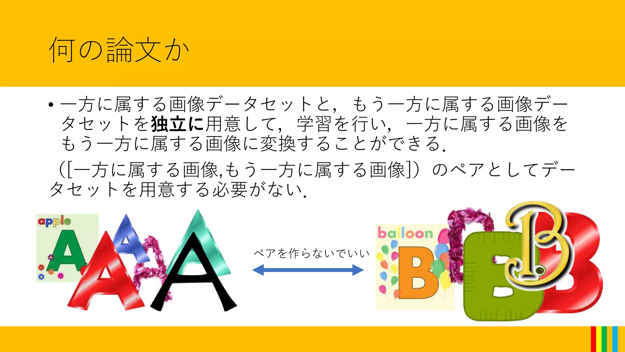 何の論文か
• 一方に属する画像データセットと，もう一方に属する画像デー
タセットを独立に用意して，学習を行い，一方に属する画像を
もう一方に属する画像に変換することができる．
（[一方に属する画像,もう一方に属する画像]）のペアとしてデー
タセットを用意する必要がない．
ペアを作らないでいい
 