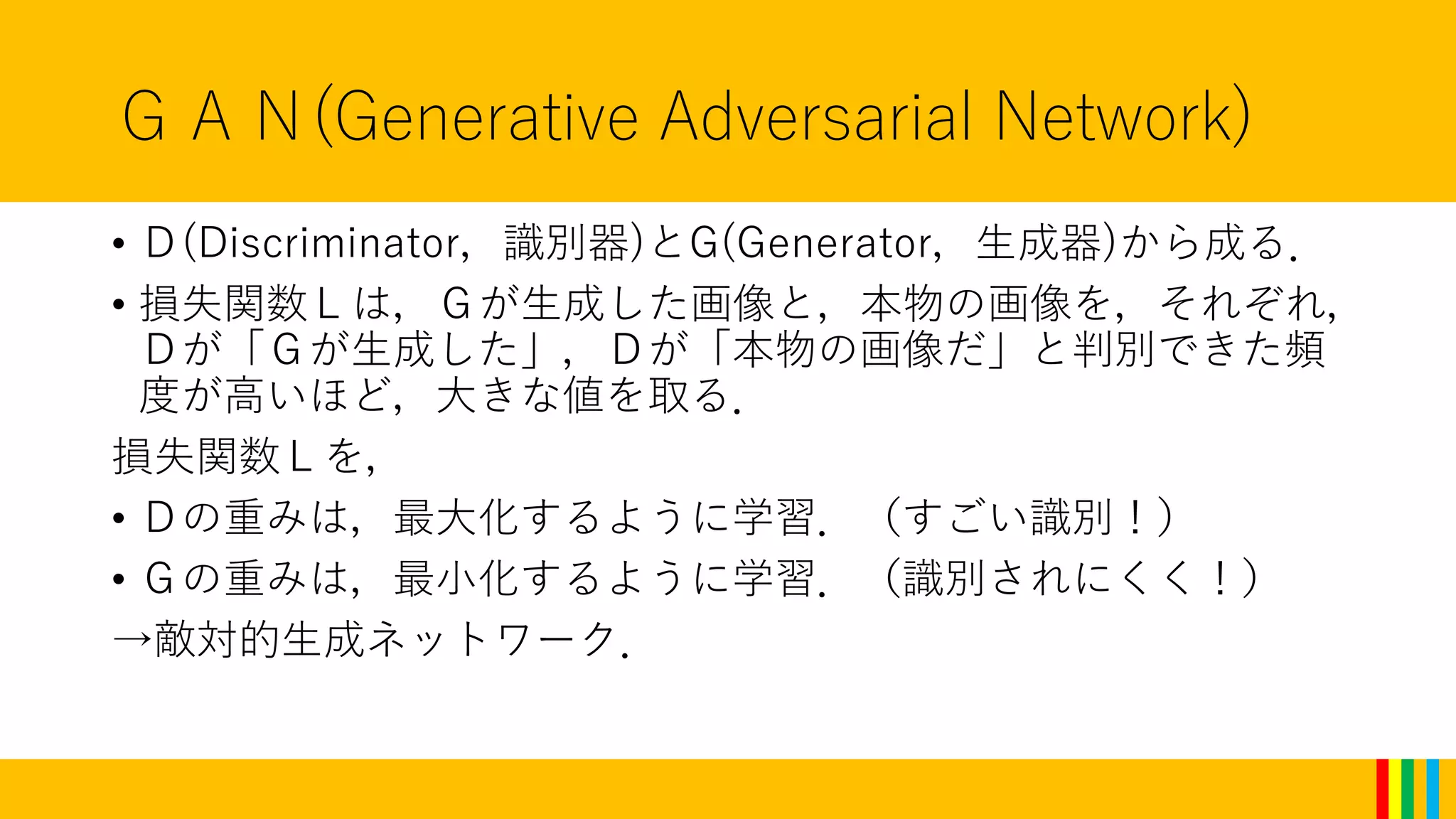 ＧＡＮ(Generative Adversarial Network)
• Ｄ(Discriminator，識別器)とG(Generator，生成器)から成る．
• 損失関数Ｌは，Ｇが生成した画像と，本物の画像を，それぞれ，
Ｄが「Ｇが生成した」，Ｄが「本物の画像だ」と判別できた頻
度が高いほど，大きな値を取る．
損失関数Ｌを，
• Ｄの重みは，最大化するように学習．（すごい識別！）
• Ｇの重みは，最小化するように学習．（識別されにくく！）
→敵対的生成ネットワーク．
 