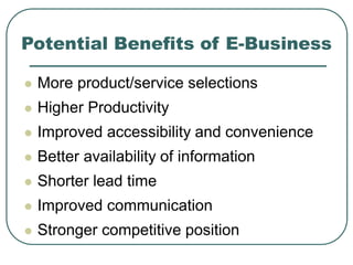 Potential Benefits of E-Business
 More product/service selections
 Higher Productivity
 Improved accessibility and convenience
 Better availability of information
 Shorter lead time
 Improved communication
 Stronger competitive position
 