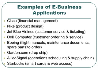 Examples of E-Business
Applications
 Cisco (financial management)
 Nike (product design)
 Jet Blue Airlines (customer service & ticketing)
 Dell Computer (customer ordering & service)
 Boeing (flight manuals, maintenance documents,
spare parts to order)
 Garden.com (drop ship)
 AlliedSignal (operations scheduling & supply chain)
 Starbucks (smart cards & web access)
 