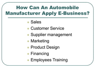 How Can An Automobile
Manufacturer Apply E-Business?
 Sales
 Customer Service
 Supplier management
 Marketing
 Product Design
 Financing
 Employees Training
 