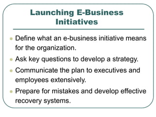 Launching E-Business
Initiatives
 Define what an e-business initiative means
for the organization.
 Ask key questions to develop a strategy.
 Communicate the plan to executives and
employees extensively.
 Prepare for mistakes and develop effective
recovery systems.
 