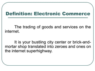 Definition: Electronic Commerce
The trading of goods and services on the
internet.
It is your bustling city center or brick-and-
mortar shop translated into zeroes and ones on
the internet superhighway.
 