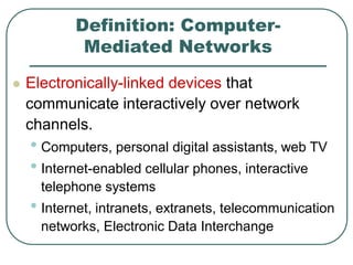 Definition: Computer-
Mediated Networks
 Electronically-linked devices that
communicate interactively over network
channels.
• Computers, personal digital assistants, web TV
• Internet-enabled cellular phones, interactive
telephone systems
• Internet, intranets, extranets, telecommunication
networks, Electronic Data Interchange
 