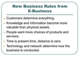 New Business Rules from
E-Business
 Customers determine everything.
 Knowledge and information become more
valuable than physical assets.
 People want more choices of products and
services.
 Time is present time, distance is zero.
 Technology and network determine how the
business is conducted.
 