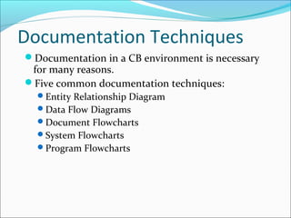 Documentation Techniques
Documentation in a CB environment is necessary
for many reasons.
Five common documentation techniques:
Entity Relationship Diagram
Data Flow Diagrams
Document Flowcharts
System Flowcharts
Program Flowcharts
 