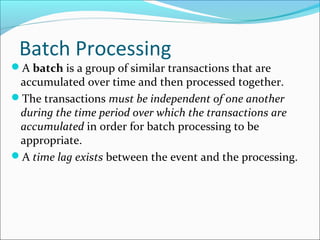 Batch Processing
A batch is a group of similar transactions that are
accumulated over time and then processed together.
The transactions must be independent of one another
during the time period over which the transactions are
accumulated in order for batch processing to be
appropriate.
A time lag exists between the event and the processing.
 