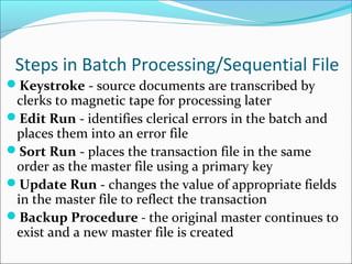 Steps in Batch Processing/Sequential File
Keystroke - source documents are transcribed by
clerks to magnetic tape for processing later
Edit Run - identifies clerical errors in the batch and
places them into an error file
Sort Run - places the transaction file in the same
order as the master file using a primary key
Update Run - changes the value of appropriate fields
in the master file to reflect the transaction
Backup Procedure - the original master continues to
exist and a new master file is created
 