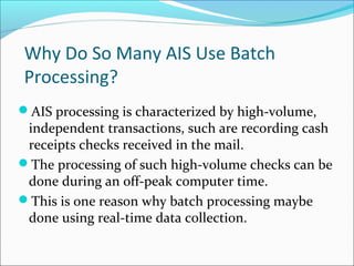 Why Do So Many AIS Use Batch
Processing?
AIS processing is characterized by high-volume,
independent transactions, such are recording cash
receipts checks received in the mail.
The processing of such high-volume checks can be
done during an off-peak computer time.
This is one reason why batch processing maybe
done using real-time data collection.
 