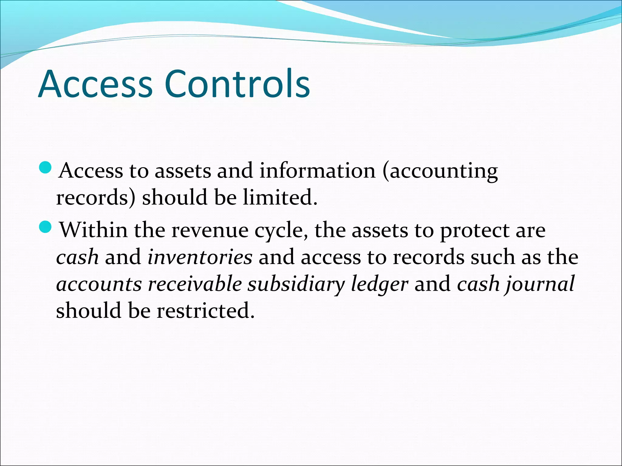 Access Controls
Access to assets and information (accounting
records) should be limited.
Within the revenue cycle, the assets to protect are
cash and inventories and access to records such as the
accounts receivable subsidiary ledger and cash journal
should be restricted.
 