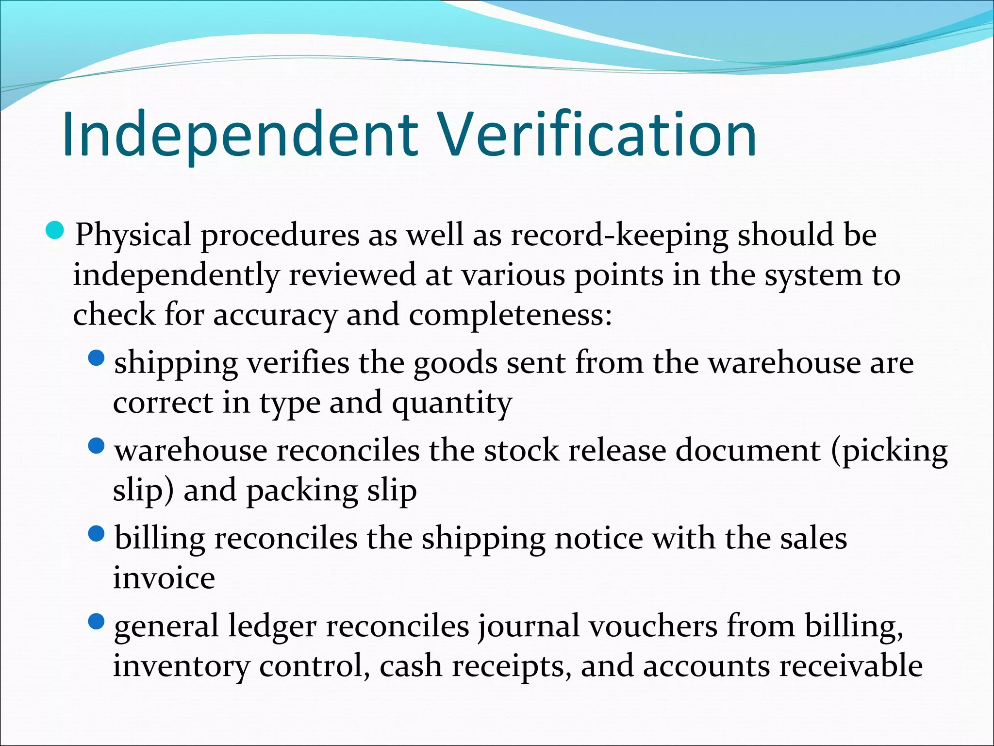 Independent Verification
Physical procedures as well as record-keeping should be
independently reviewed at various points in the system to
check for accuracy and completeness:
shipping verifies the goods sent from the warehouse are
correct in type and quantity
warehouse reconciles the stock release document (picking
slip) and packing slip
billing reconciles the shipping notice with the sales
invoice
general ledger reconciles journal vouchers from billing,
inventory control, cash receipts, and accounts receivable
 