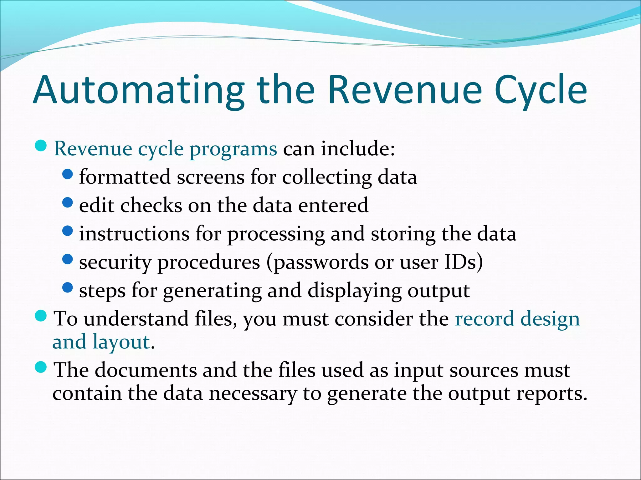 Automating the Revenue Cycle
Revenue cycle programs can include:
formatted screens for collecting data
edit checks on the data entered
instructions for processing and storing the data
security procedures (passwords or user IDs)
steps for generating and displaying output
To understand files, you must consider the record design
and layout.
The documents and the files used as input sources must
contain the data necessary to generate the output reports.
 