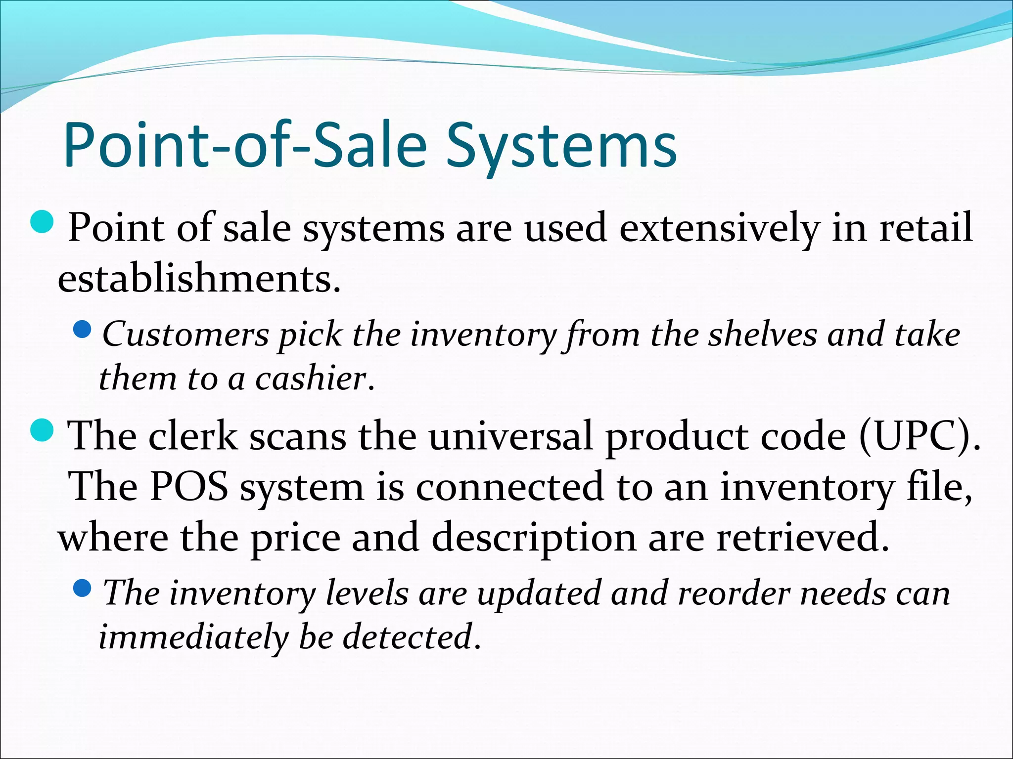 Point-of-Sale Systems
Point of sale systems are used extensively in retail
establishments.
Customers pick the inventory from the shelves and take
them to a cashier.
The clerk scans the universal product code (UPC).
The POS system is connected to an inventory file,
where the price and description are retrieved.
The inventory levels are updated and reorder needs can
immediately be detected.
 