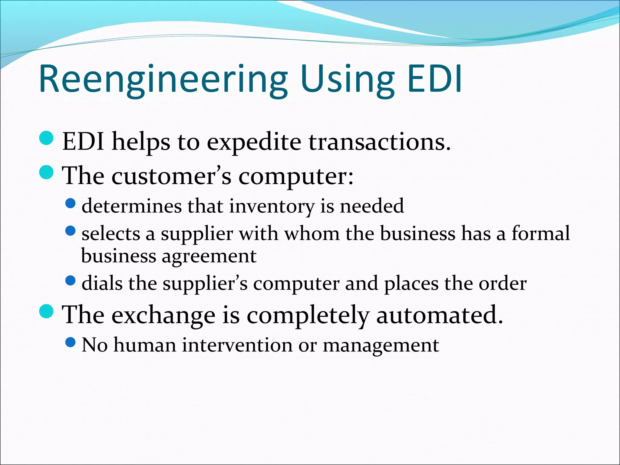 Reengineering Using EDI
EDI helps to expedite transactions.
The customer’s computer:
determines that inventory is needed
selects a supplier with whom the business has a formal
business agreement
dials the supplier’s computer and places the order
The exchange is completely automated.
No human intervention or management
 