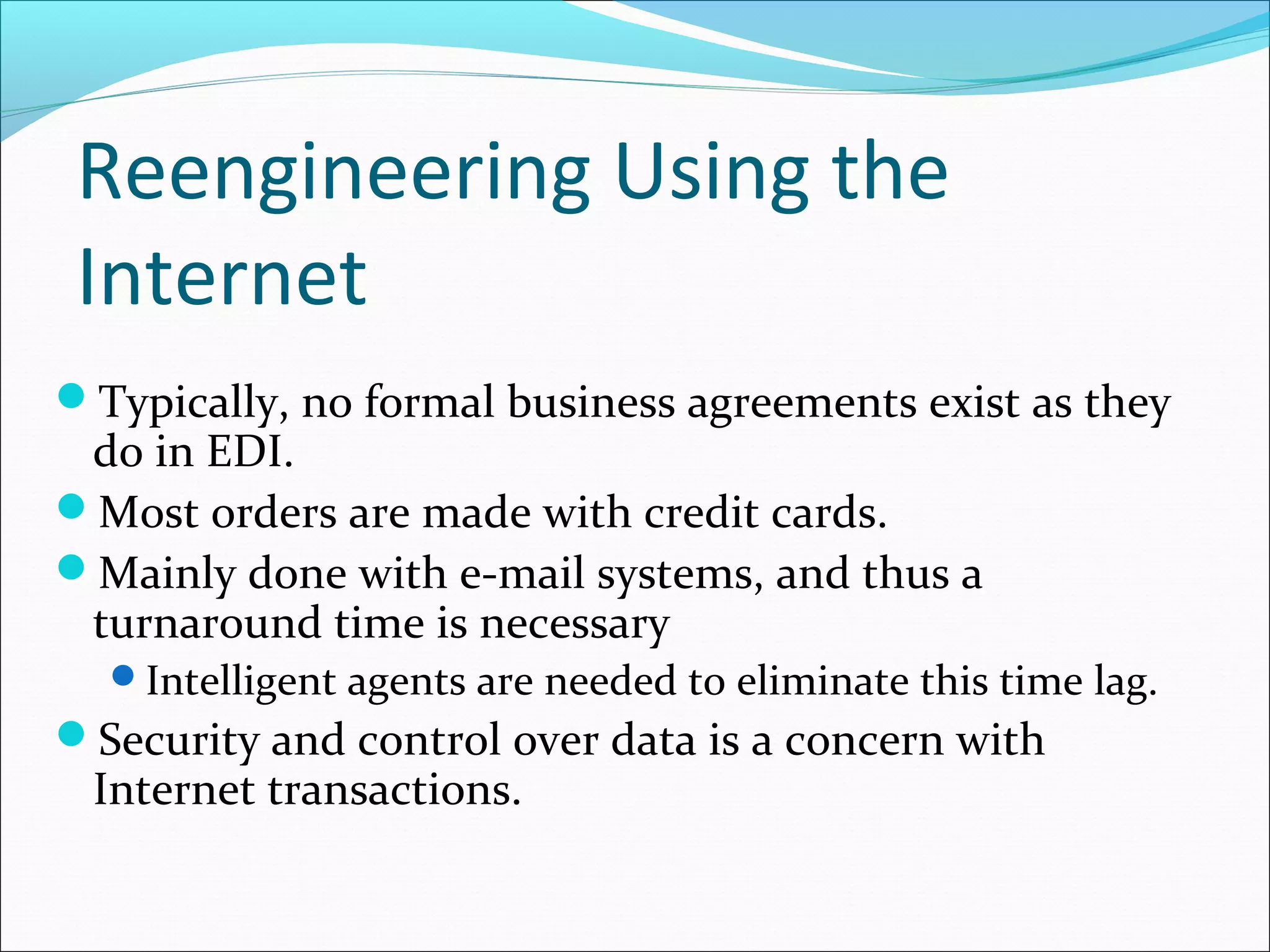 Reengineering Using the
Internet
Typically, no formal business agreements exist as they
do in EDI.
Most orders are made with credit cards.
Mainly done with e-mail systems, and thus a
turnaround time is necessary
Intelligent agents are needed to eliminate this time lag.
Security and control over data is a concern with
Internet transactions.
 