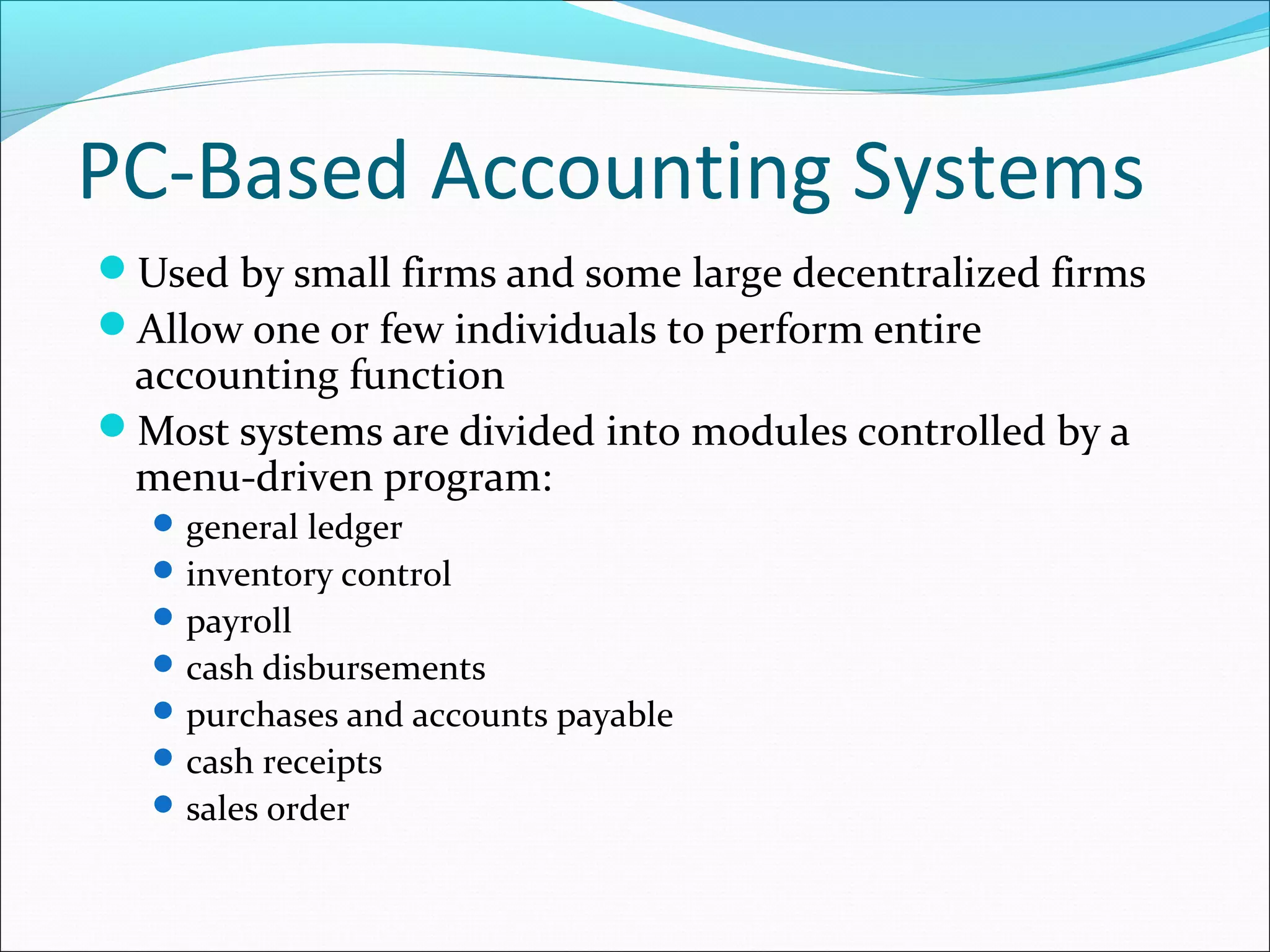 PC-Based Accounting Systems
Used by small firms and some large decentralized firms
Allow one or few individuals to perform entire
accounting function
Most systems are divided into modules controlled by a
menu-driven program:
general ledger
inventory control
payroll
cash disbursements
purchases and accounts payable
cash receipts
sales order
 