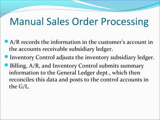 A/R records the information in the customer’s account in
the accounts receivable subsidiary ledger.
Inventory Control adjusts the inventory subsidiary ledger.
Billing, A/R, and Inventory Control submits summary
information to the General Ledger dept., which then
reconciles this data and posts to the control accounts in
the G/L.
Manual Sales Order Processing
 