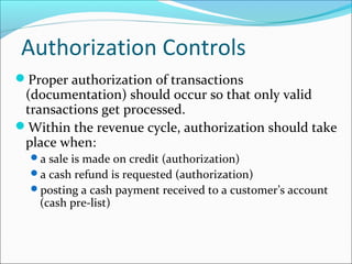 Authorization Controls
Proper authorization of transactions
(documentation) should occur so that only valid
transactions get processed.
Within the revenue cycle, authorization should take
place when:
a sale is made on credit (authorization)
a cash refund is requested (authorization)
posting a cash payment received to a customer’s account
(cash pre-list)
 