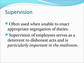 Supervision
Often used when unable to enact
appropriate segregation of duties.
Supervision of employees serves as a
deterrent to dishonest acts and is
particularly important in the mailroom.
 
