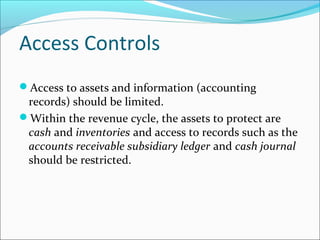 Access Controls
Access to assets and information (accounting
records) should be limited.
Within the revenue cycle, the assets to protect are
cash and inventories and access to records such as the
accounts receivable subsidiary ledger and cash journal
should be restricted.
 