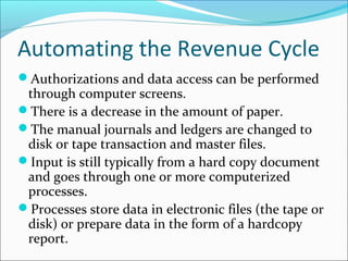 Automating the Revenue Cycle
Authorizations and data access can be performed
through computer screens.
There is a decrease in the amount of paper.
The manual journals and ledgers are changed to
disk or tape transaction and master files.
Input is still typically from a hard copy document
and goes through one or more computerized
processes.
Processes store data in electronic files (the tape or
disk) or prepare data in the form of a hardcopy
report.
 