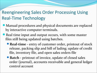 Reengineering Sales Order Processing Using
Real-Time Technology
Manual procedures and physical documents are replaced
by interactive computer terminals.
Real time input and output occurs, with some master
files still being updated using batches.
Real-time - entry of customer order, printout of stock
release, packing slip and bill of lading; update of credit
file, inventory file, and open sales orders file
Batch - printout of invoice, update of closed sales
order (journal), accounts receivable and general ledger
control account
 