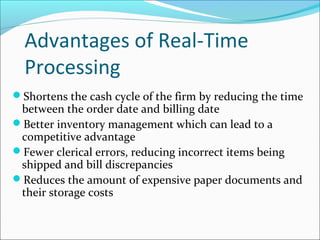 Advantages of Real-Time
Processing
Shortens the cash cycle of the firm by reducing the time
between the order date and billing date
Better inventory management which can lead to a
competitive advantage
Fewer clerical errors, reducing incorrect items being
shipped and bill discrepancies
Reduces the amount of expensive paper documents and
their storage costs
 