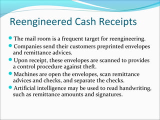 Reengineered Cash Receipts
The mail room is a frequent target for reengineering.
Companies send their customers preprinted envelopes
and remittance advices.
Upon receipt, these envelopes are scanned to provides
a control procedure against theft.
Machines are open the envelopes, scan remittance
advices and checks, and separate the checks.
Artificial intelligence may be used to read handwriting,
such as remittance amounts and signatures.
 