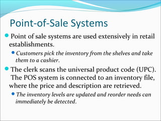 Point-of-Sale Systems
Point of sale systems are used extensively in retail
establishments.
Customers pick the inventory from the shelves and take
them to a cashier.
The clerk scans the universal product code (UPC).
The POS system is connected to an inventory file,
where the price and description are retrieved.
The inventory levels are updated and reorder needs can
immediately be detected.
 