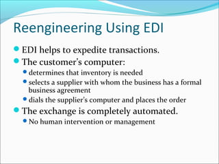 Reengineering Using EDI
EDI helps to expedite transactions.
The customer’s computer:
determines that inventory is needed
selects a supplier with whom the business has a formal
business agreement
dials the supplier’s computer and places the order
The exchange is completely automated.
No human intervention or management
 