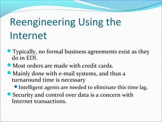 Reengineering Using the
Internet
Typically, no formal business agreements exist as they
do in EDI.
Most orders are made with credit cards.
Mainly done with e-mail systems, and thus a
turnaround time is necessary
Intelligent agents are needed to eliminate this time lag.
Security and control over data is a concern with
Internet transactions.
 