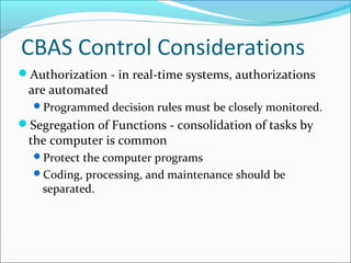 CBAS Control Considerations
Authorization - in real-time systems, authorizations
are automated
Programmed decision rules must be closely monitored.
Segregation of Functions - consolidation of tasks by
the computer is common
Protect the computer programs
Coding, processing, and maintenance should be
separated.
 
