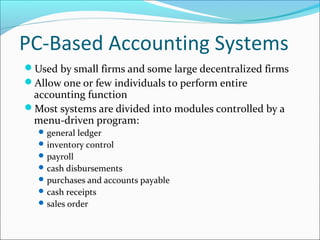PC-Based Accounting Systems
Used by small firms and some large decentralized firms
Allow one or few individuals to perform entire
accounting function
Most systems are divided into modules controlled by a
menu-driven program:
general ledger
inventory control
payroll
cash disbursements
purchases and accounts payable
cash receipts
sales order
 