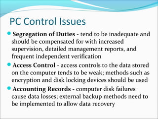 PC Control Issues
Segregation of Duties - tend to be inadequate and
should be compensated for with increased
supervision, detailed management reports, and
frequent independent verification
Access Control - access controls to the data stored
on the computer tends to be weak; methods such as
encryption and disk locking devices should be used
Accounting Records - computer disk failures
cause data losses; external backup methods need to
be implemented to allow data recovery
 