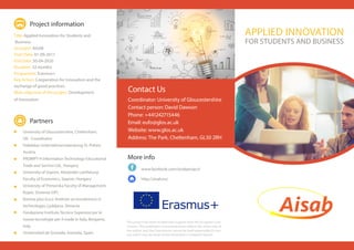 www.facebook.com/aisabproject/
APPLIED INNOVATION
FOR STUDENTS AND BUSINESS
http://aisab.eu/
This project has been funded with support from the European Com-
mission. This publication [communication] reflects the views only of
the author, and the Commission cannot be held responsible for any
use which may be made of the information contained therein.
Coordinator: University of Gloucestershire
Contact person: David Dawson
Phone: +441242715446
Email: eufo@glos.ac.uk
Website: www.glos.ac.uk
Address: The Park, Cheltenham, GL50 2RH
Contact Us
University of Gloucestershire, Cheltenham,
UK - Coordinator
Hafelekar Unternehmensberatung St. Polten,
Austria
PROMPT-H Information Technology Educational
Trade and Service Ltd., Hungary
University of Sopron, Alexander Lamfalussy
Faculty of Economics, Sopron, Hungary
University of Primorska Faculty of Management,
Koper, Slovenia (UP)
Korona plus d.o.o. Institute za inovativnost in
technologijo, Ljubljana, Slovenia
Fondazione Instituto Tecnico Superiore per le
nuove tecnologie per il made in Italy, Bergamo,
Italy
Universidad de Granada, Granada, Spain
Partners
Title: Applied Innovation for Students and
Business
Acronym: AISAB
Start Date: 01-09-2017
End Date: 30-04-2020
Duration: 32 months
Programme: Erasmus+
Key Action: Cooperation for innovation and the
exchange of good practices
Main objective of the project: Development
of Innovation
Project information
More info
 