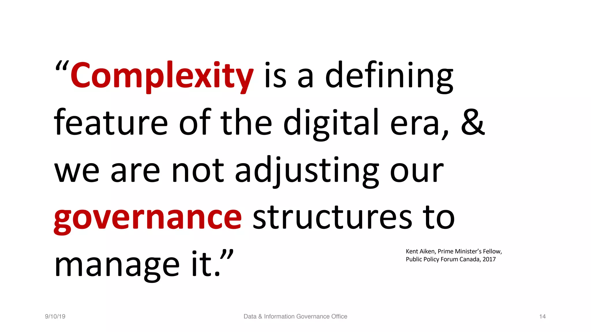 9/10/19 Data & Information Governance Office 14
“Complexity is a defining
feature of the digital era, &
we are not adjusting our
governance structures to
manage it.”
Kent Aiken, Prime Minister’s Fellow,
Public Policy Forum Canada, 2017
 
