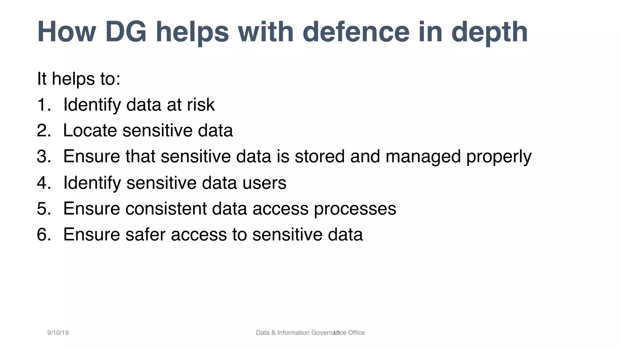 How DG helps with defence in depth
19
It helps to:
1. Identify data at risk
2. Locate sensitive data
3. Ensure that sensitive data is stored and managed properly
4. Identify sensitive data users
5. Ensure consistent data access processes
6. Ensure safer access to sensitive data
9/10/19 Data & Information Governance Office
 