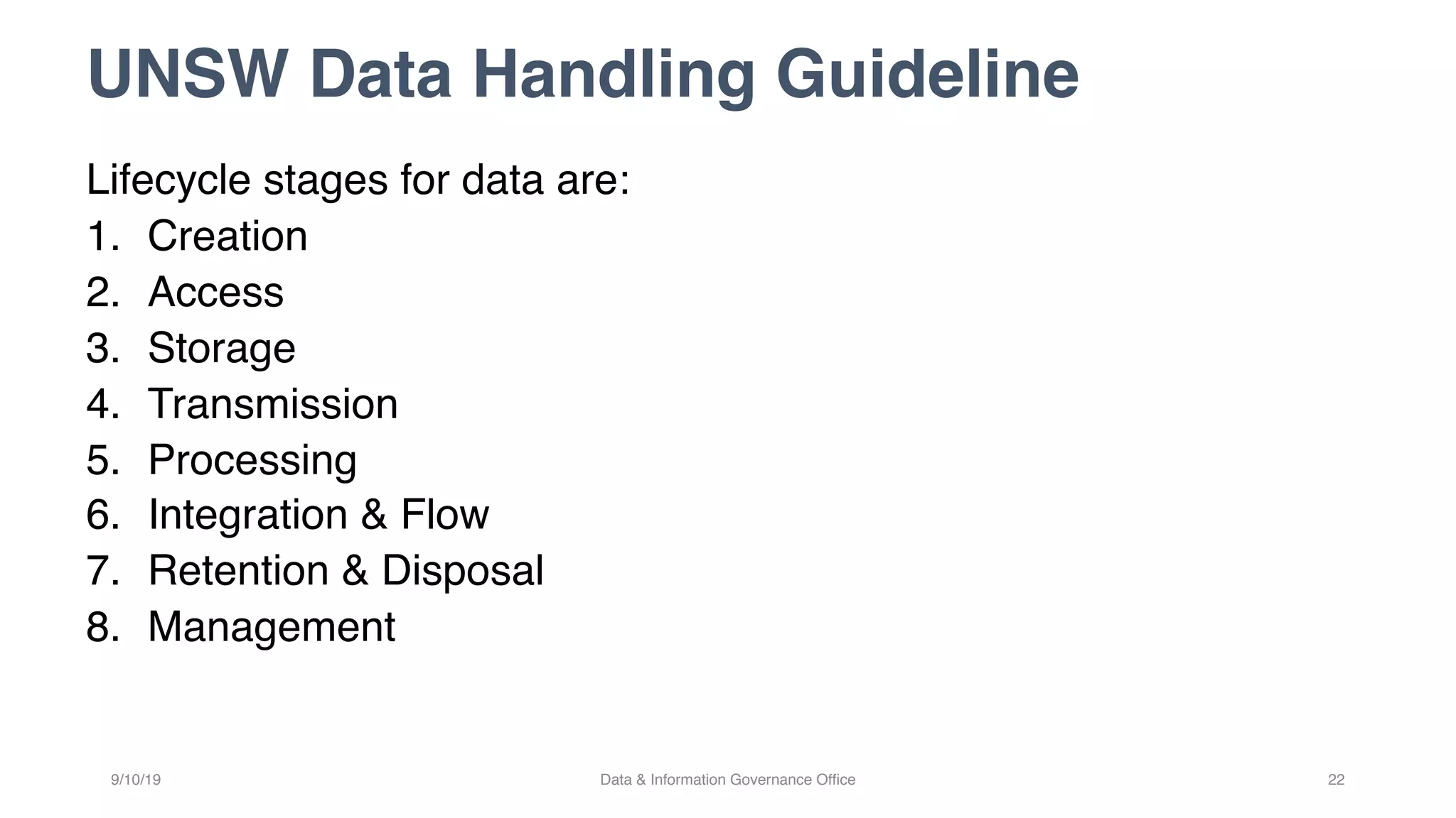 UNSW Data Handling Guideline
Lifecycle stages for data are:
1. Creation
2. Access
3. Storage
4. Transmission
5. Processing
6. Integration & Flow
7. Retention & Disposal
8. Management
9/10/19 Data & Information Governance Office 22
 