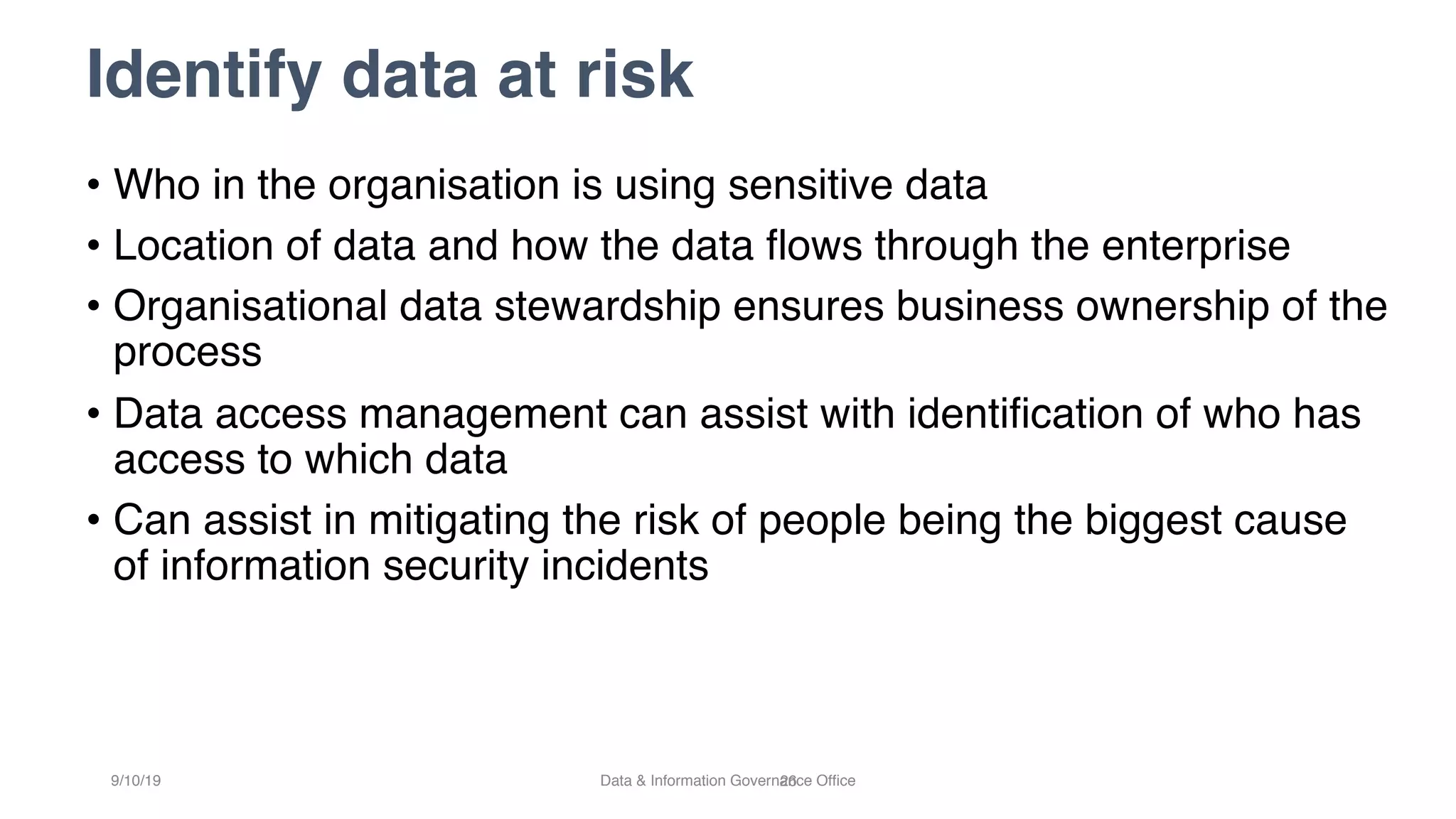 Identify data at risk
26
• Who in the organisation is using sensitive data
• Location of data and how the data flows through the enterprise
• Organisational data stewardship ensures business ownership of the
process
• Data access management can assist with identification of who has
access to which data
• Can assist in mitigating the risk of people being the biggest cause
of information security incidents
9/10/19 Data & Information Governance Office
 